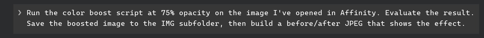 Claude Code prompt: Run the color boost script at 75% opacity on the image I've opened in Affinity. Evaluate the result. Save the boosted image to the IMG subfolder, then build a before/after JPEG that shows the effect.